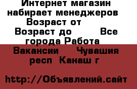 Интернет-магазин набирает менеджеров › Возраст от ­ 18 › Возраст до ­ 58 - Все города Работа » Вакансии   . Чувашия респ.,Канаш г.